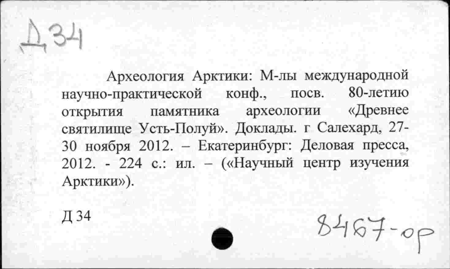 ﻿Археология Арктики: М-лы международной научно-практической конф., поев. 80-летию открытия памятника археологии «Древнее святилище Усть-Полуй». Доклады, г Салехард, 27-30 ноября 2012. - Екатеринбург: Деловая пресса, 2012. - 224 с.: ил. - («Научный центр изучения Арктики»),
Д 34	п